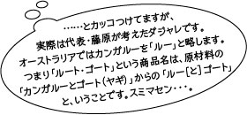 と、カッコつけてますが、実際は代表・藤原が考えたダジャレです。オーストラリアではカンガルーを「ルー」と略します。つまり「ルート・ゴート」という商品名は、原材料の「カンガルーととゴート（ヤギ）」からの「ルー［と］ゴート」ということです。スミマセン…。